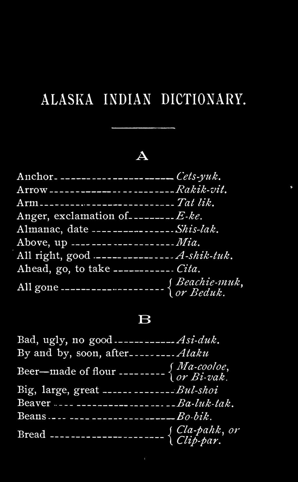ALASKA INDIAN DICTIONARY. Anchor Arrow Arm Anger, exclamation of Almanac, date Above, up All right, good Ahead, go, to take A Cets-yuk. Rakik-vit. Tat lik. E-ke. Shis-lak. Mia. A-shik-tuk. Cita.