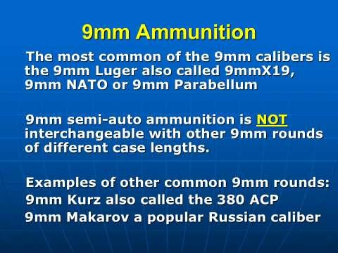 Exception Two. The most common of the 9mm calibers is the 9mm Luger, also called 9mm Parabellum or 9mm NATO or the 9X19 (9 by 19.) It is a 9mm diameter bullet in a 19mm long case.