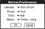 Button Preferences dialog Button Preferences dialog The button preferences dialog allows you to change the default behavior of Palm OS hardware buttons.