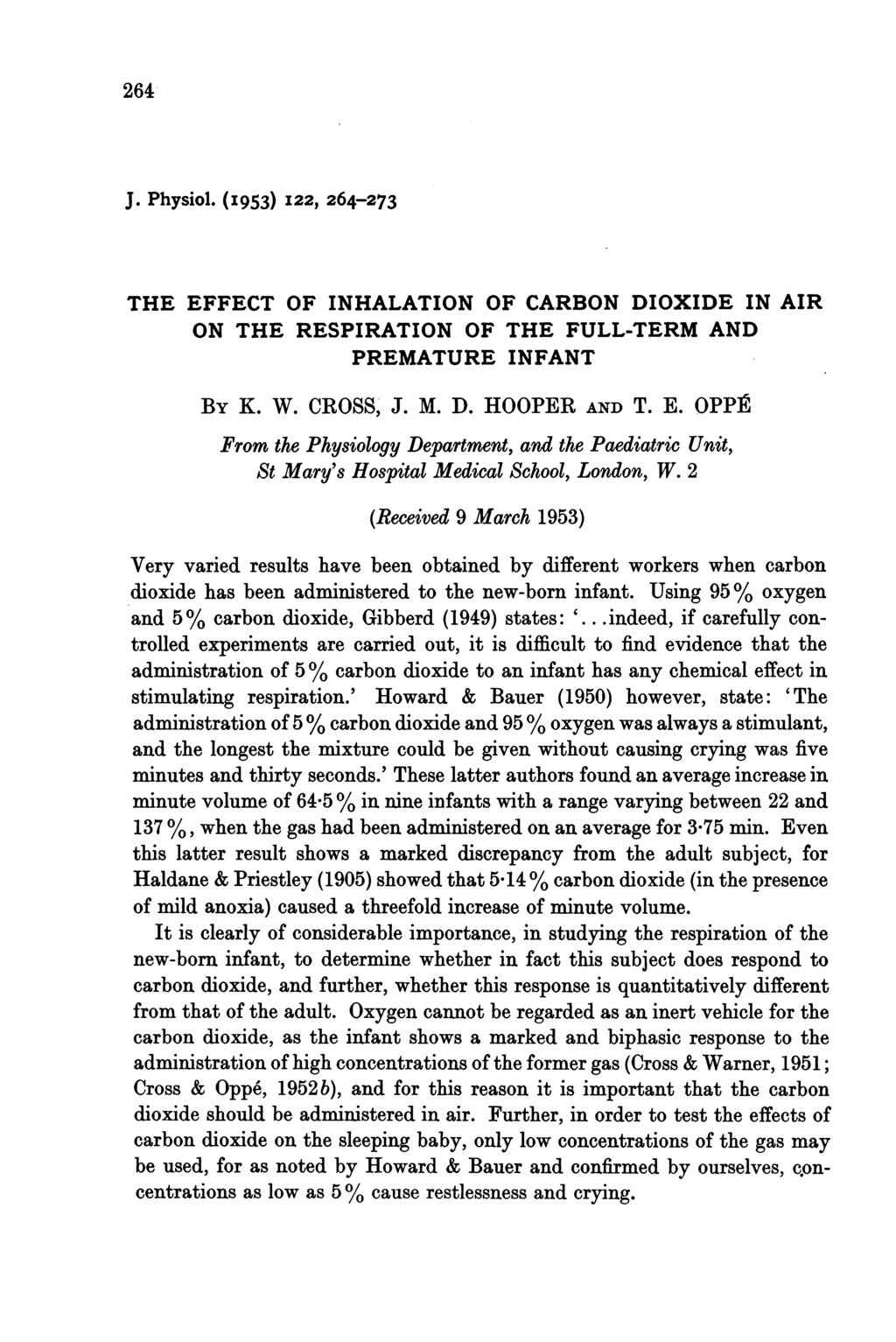 264 J. Physiol. (I953) I22, 264-273 THE EFFECT OF INHALATION OF CARBON DIOXIDE IN AIR ON THE RESPIRATION OF THE FULL-TERM AND PREMATURE INFANT BY K. W. CROSS, J. M. D. HOOPER AND T. E. OPP1R From the Physiology Department, and the Paediatric Unit, St Mary's Hospital Medical School, London, W.