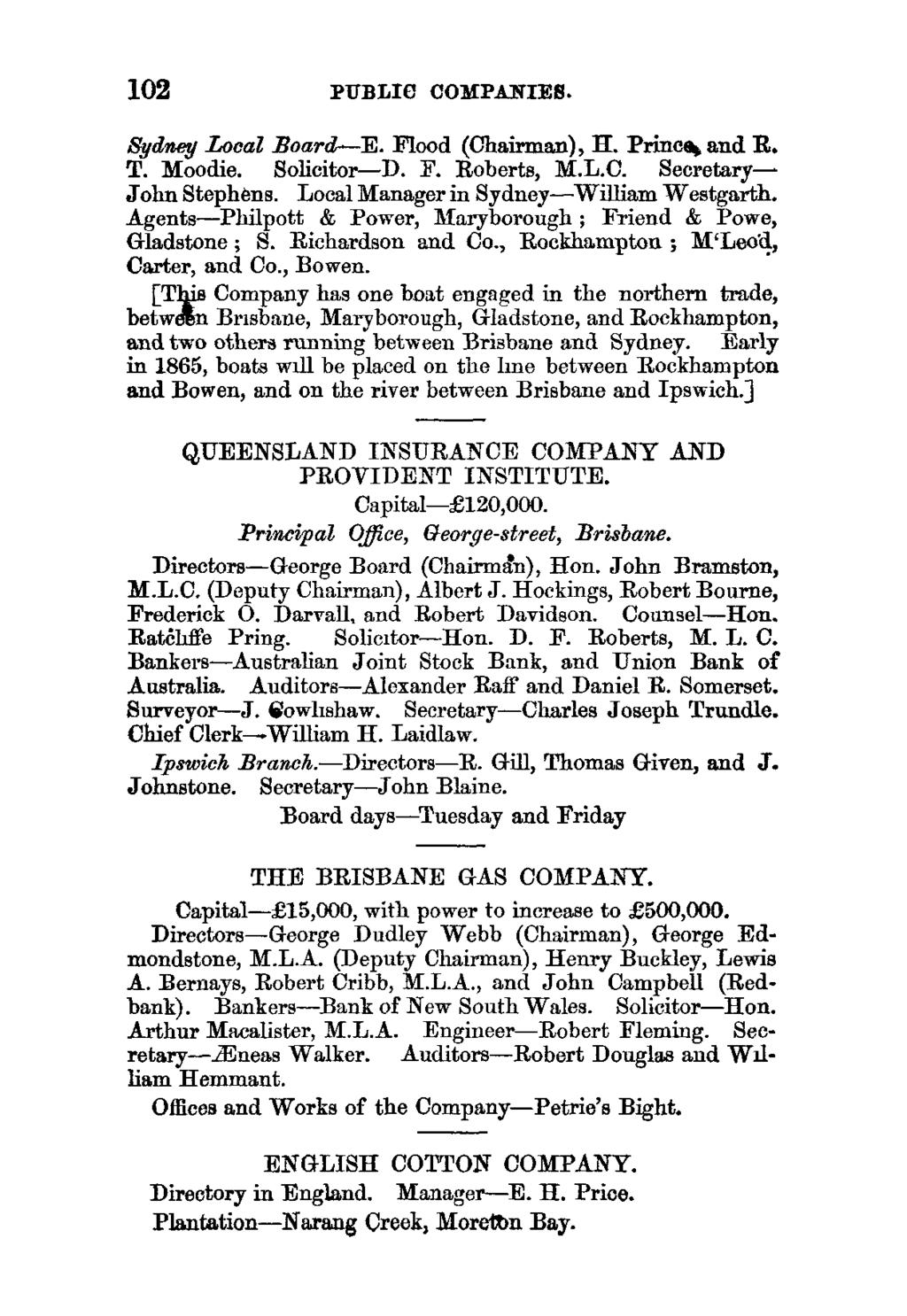 102 PUBLIC COMPANIES. Sydney Local Board-E. Flood (Chairman), H. Prince and R. T. Moodie. Solicitor-D. IF. Roberts, M.L.C. Secretary- John Stephens. Local Manager in Sydney-William Westgarth.