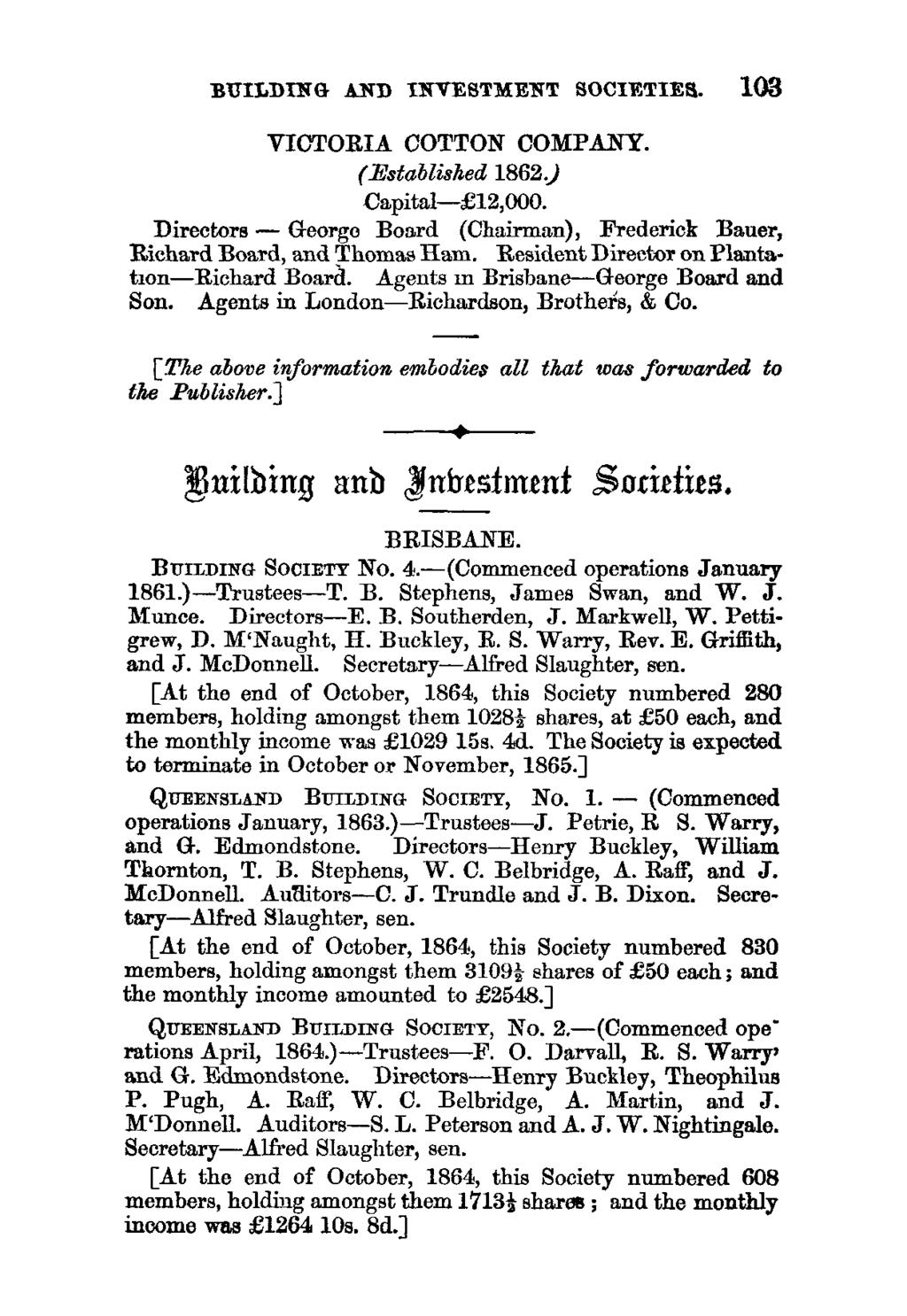 BUILDING AND INVESTMENT SOCIETIES. 103 VICTORIA COTTON COMPANY. (Established 1862.) Capital- 12,000. Directors - George Board (Chairman), Frederick Bauer, Richard Board, and Thomas Ham.