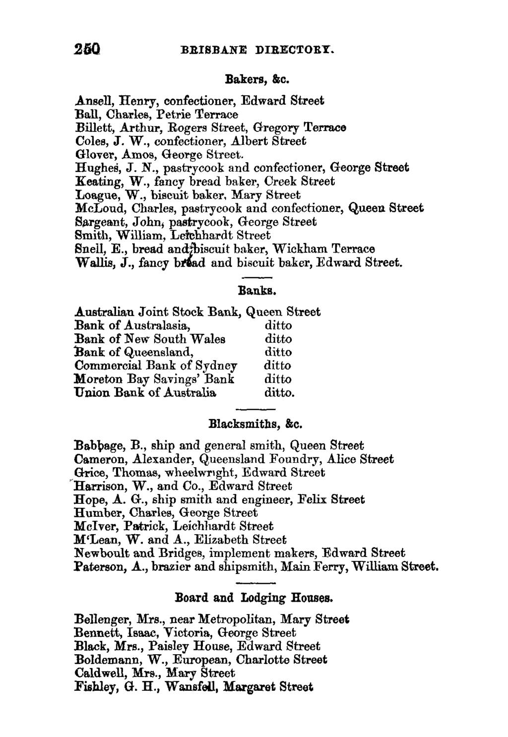 250 BRISBANE DIRECTORY. Bakers, &c. Ansell, Henry, confectioner, Edward Street Ball, Charles, Petrie Terrace Billed, Arthur, Rogers Street, Gregory Terrace Coles, J. W.