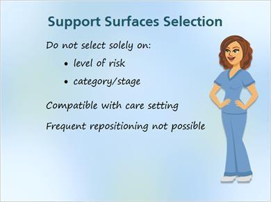 1.16 Surface Selection MARK: How do we select the appropriate support surfaces for pressure ulcers? JILL: Good question. Here are a few general considerations first.