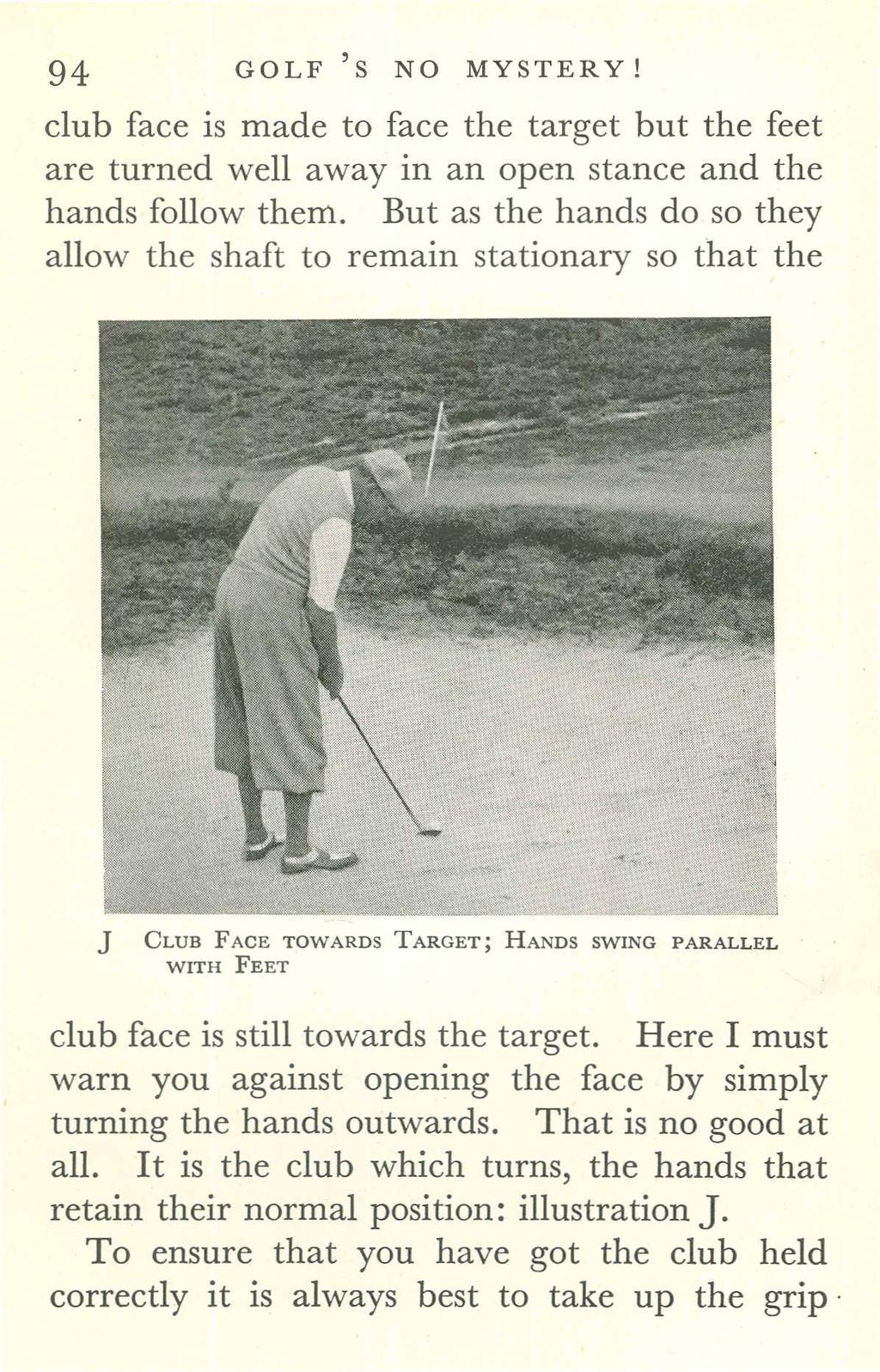94 GOLF'S NO MYSTERY! club face is made to face the target but the feet are turned well away in an open stance and the hands follow them.