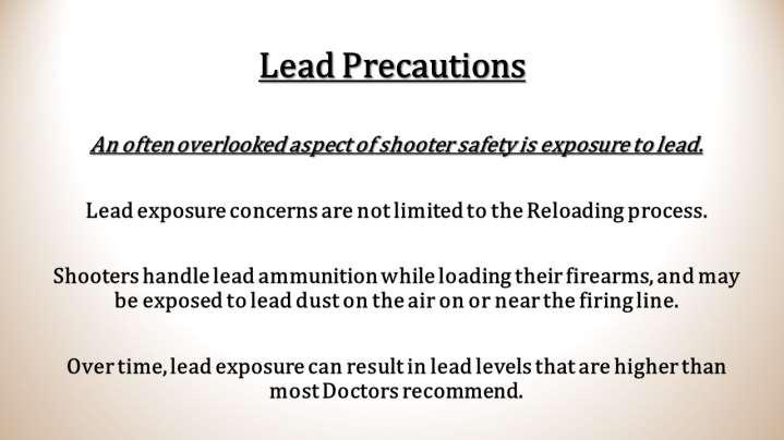 Simple precautions can help lessen and/or eliminate high lead levels. After shooting, handling ammunition, or reloading- always wash your handsespecially prior to eating or smoking.