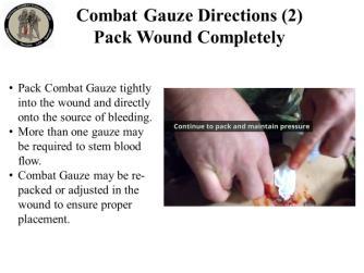 Combat Gauze Directions (2) Pack Wound Completely Pack Combat Gauze tightly into wound and directly onto the source of bleeding. More than one gauze may be required to stem blood flow.
