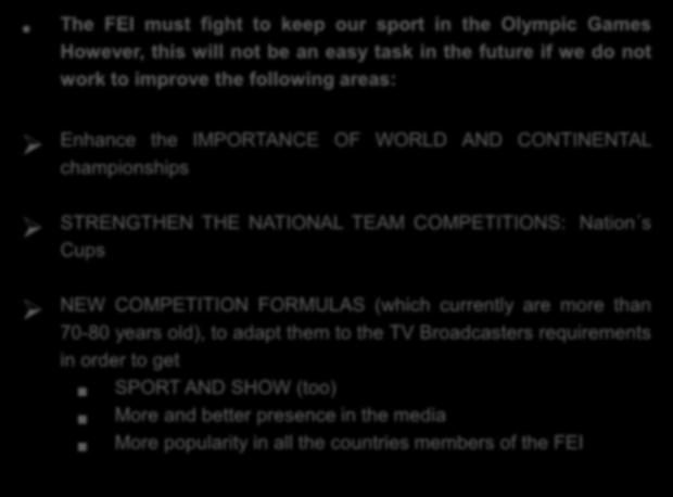 The FEI must fight to keep our sport in the Olympic Games However, this will not be an easy task in the future if we do not work to improve the following areas: Enhance the IMPORTANCE OF WORLD AND