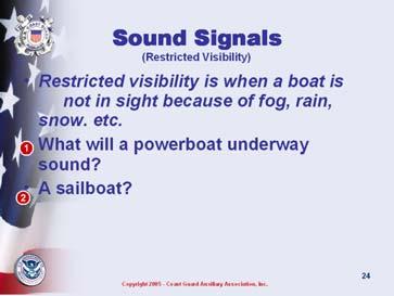 ASK: questions on slide Sound Signals in Restricted Visibility Let Other Boaters Know What and Where you are Slide 28 Discuss any other sound signals common to your boating area.