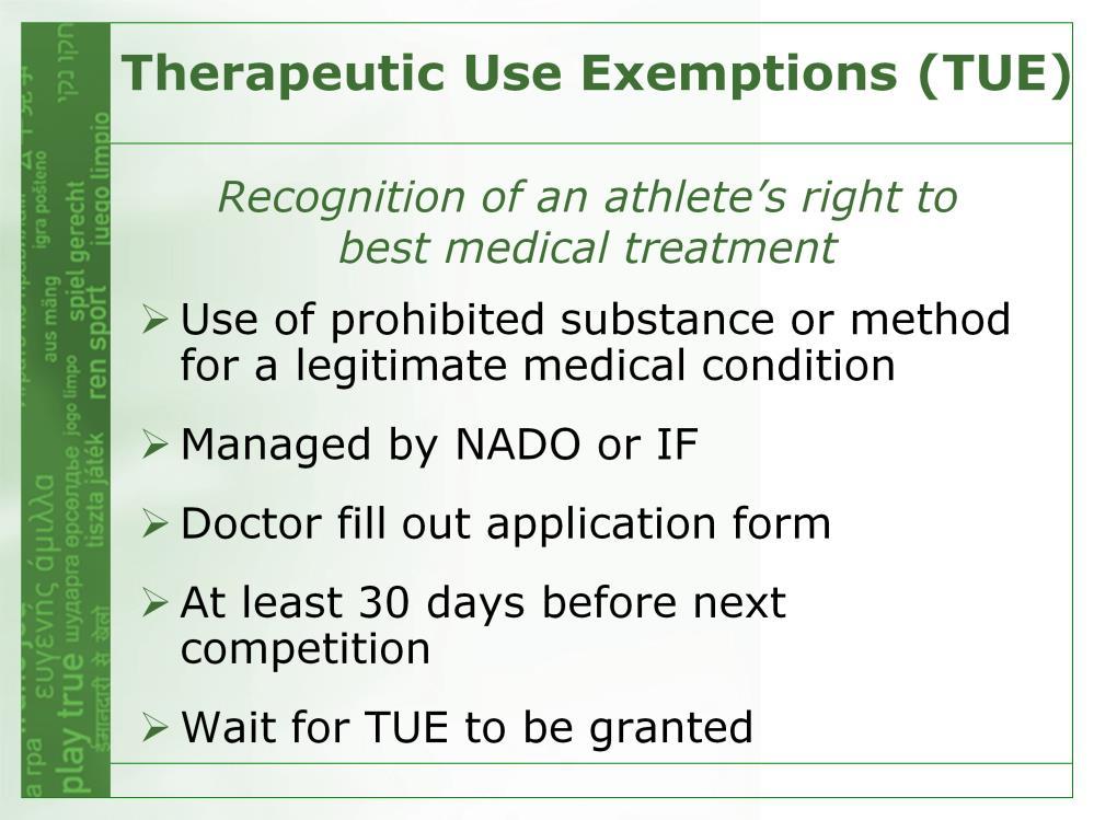 THERAPEUTIC USE EXEMPTION (TUE) Recognizes an athlete s right to best medical treatment If you need a prohibited substance or method for a legitimate medical condition, you have to: obtain an