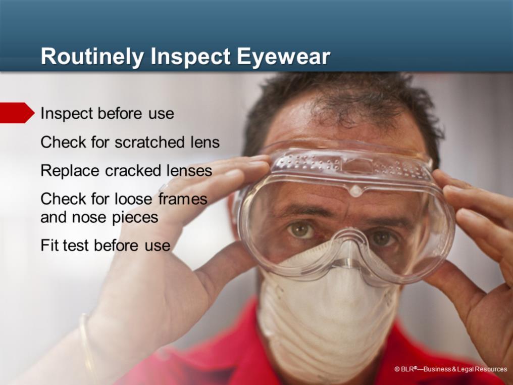Routinely inspect your protective eyewear. Eyewear should be inspected before each use. Replace scratched lenses or shields if they impair your vision.