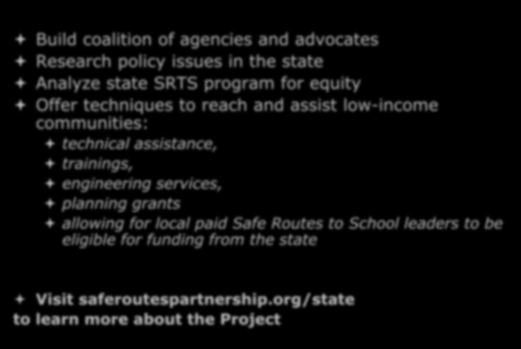 SRTS State Network Project Build coalition of agencies and advocates Research policy issues in the state Analyze state SRTS program for equity Offer techniques to reach and assist low-income