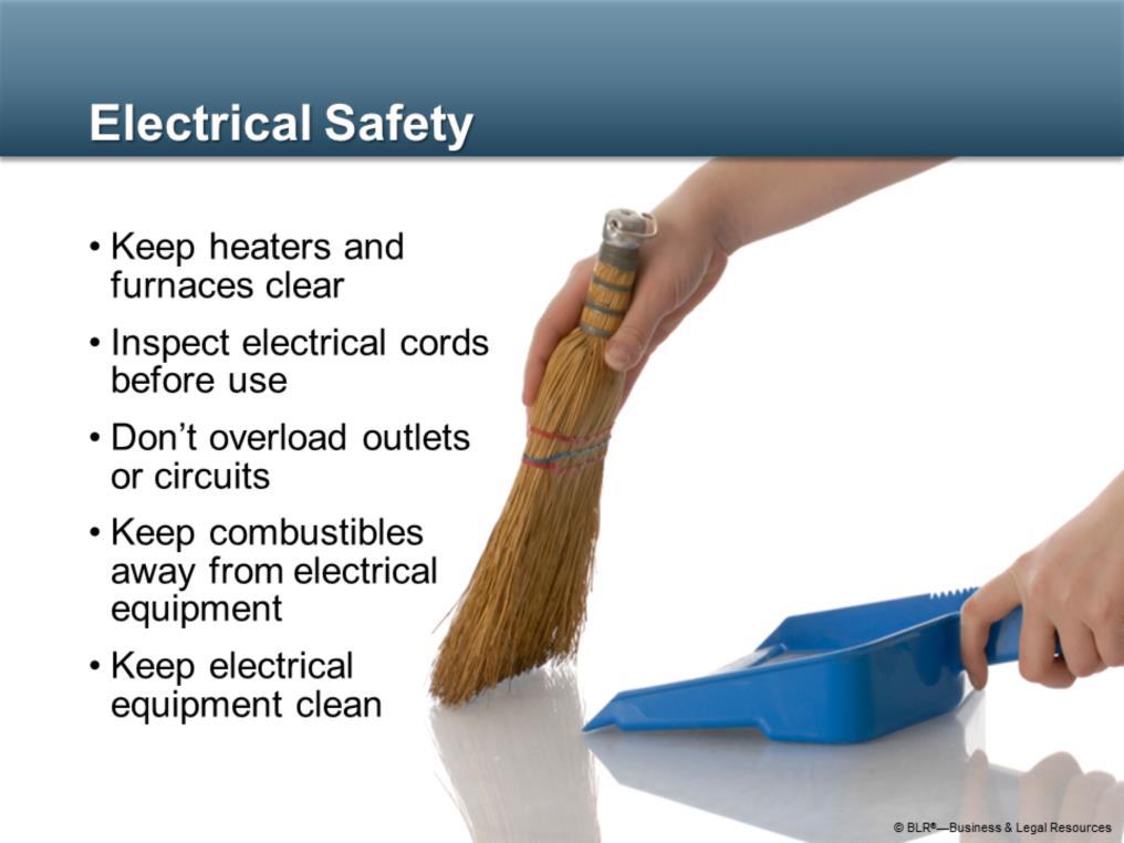 Also remember these good housekeeping tips for electrical safety: Don t stack combustible materials near electrical heaters or furnaces; Inspect electrical cords before each use; Don t overload