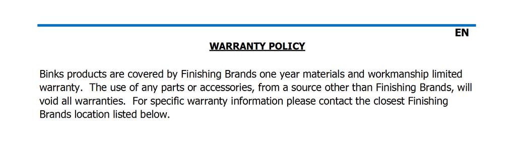 WARRANTY POLICY Binks products are covered by Finishing Brands one year materials and workmanship limited warranty.