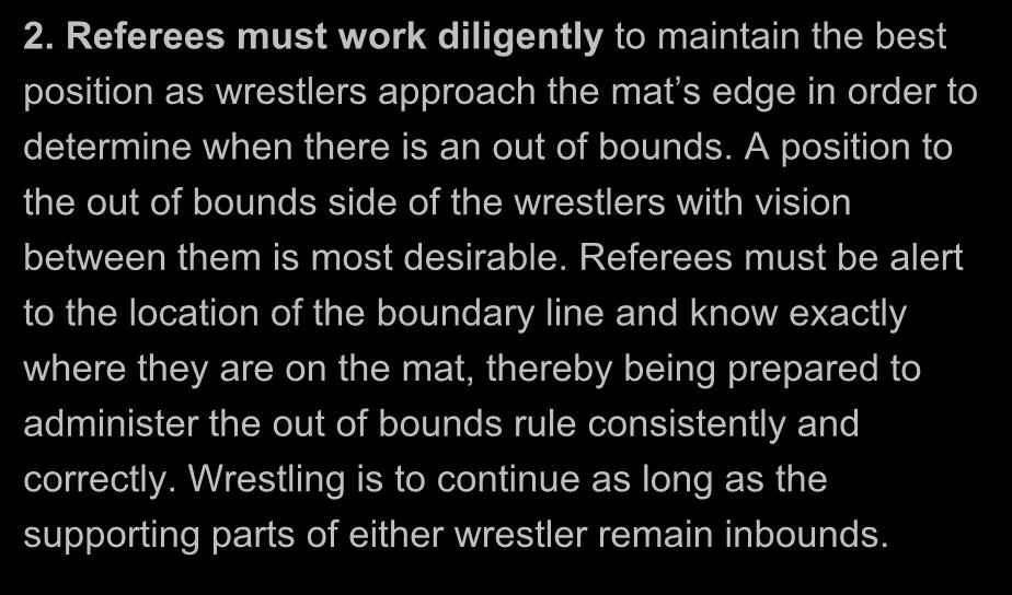 OUT OF BOUNDS (Officiating Reminders) 2. Referees must work diligently to maintain the best position as wrestlers approach the mat s edge in order to determine when there is an out of bounds.