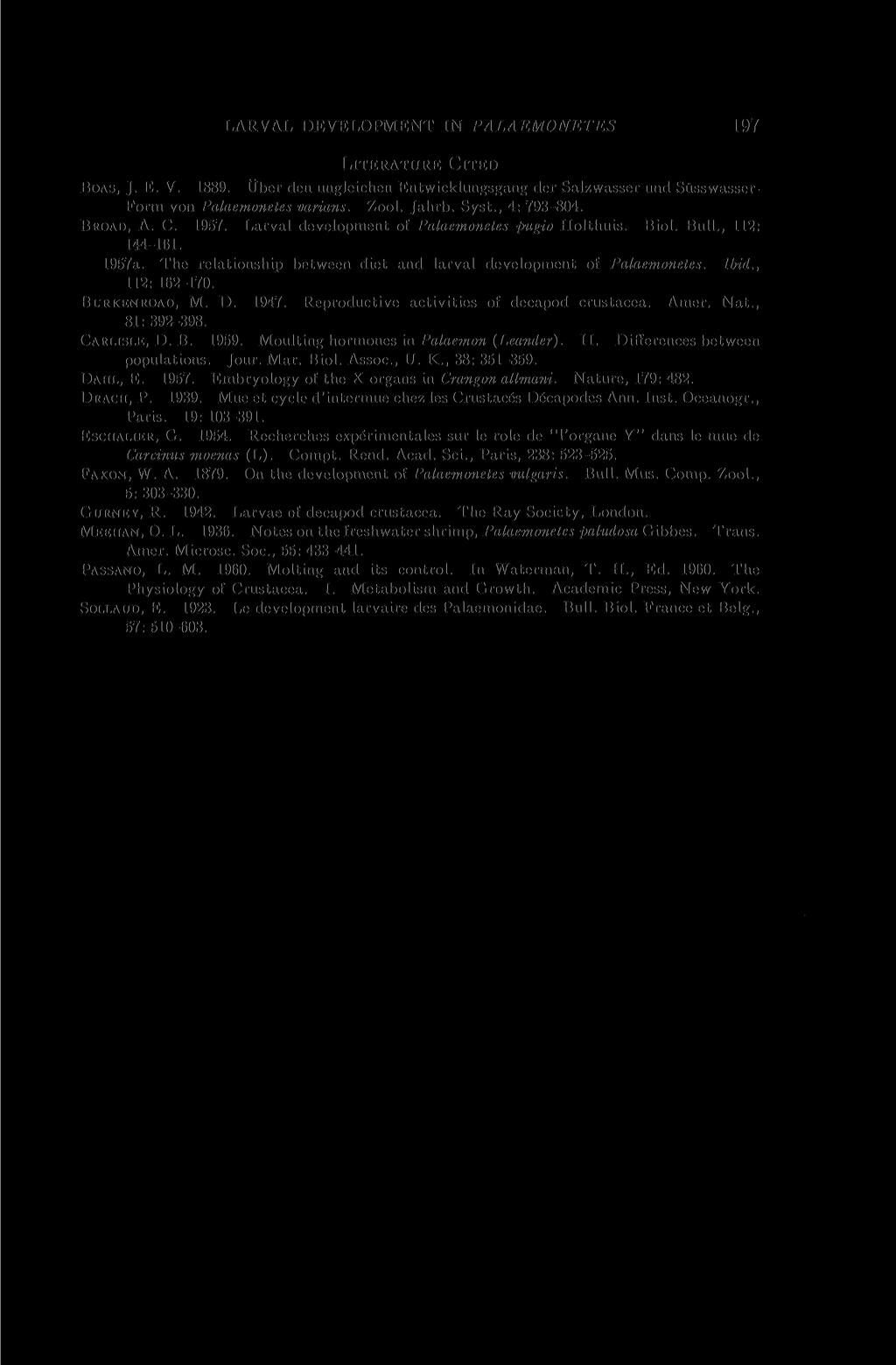 LARVAL DEVELOPMENT IN PALAEMONETES 197 LITERATURE CITED BOAS, J. E. V. 1889. Uber den ungleichen Entwicklungsgang der Salzwasser und Stisswasser- Form von Palaemonetes varians. Zool. Jahrb. Syst.