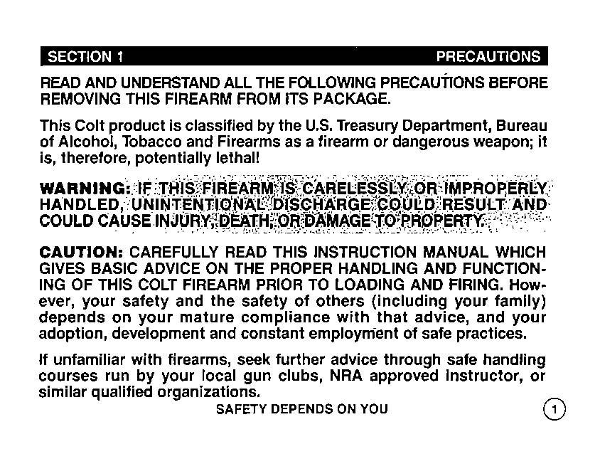 SECTION 1 PRECAUTIONS READ AND UNDERSTAND ALL THE FOLLOWING PRECAUTIONS BEFORE REMOVING THIS FIREARM FROM ITS PACKAGE. This Colt product is classified by the U.S. Treasury Department, Bureau of Alcohol, Tobacco and Firearms as a firearm or dangerous weapon; it is, therefore, potentially lethal!