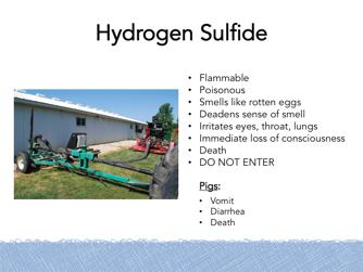 Hydrogen Sulfide is released during decomposition and agitation of manure. Hydrogen sulfide is a flammable, poisonous gas that has an odor of rotten eggs but only at very low levels.