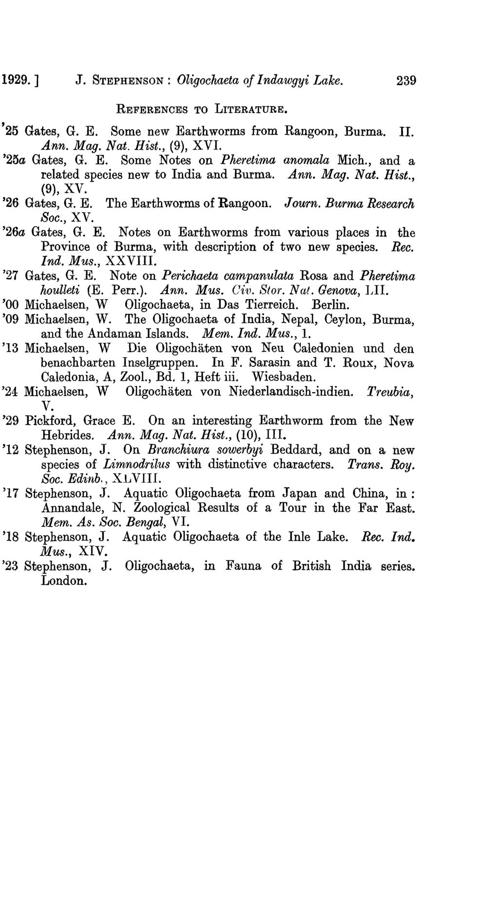 1929.] J. STEPHENSON : Oligoehaeta Of I ndawgyi Lake. 239 REFERENCES TO LITERATURE., 25 Gates, G. E. Some new Earthworms from Rangoon, Burma. II. Ann. Mag. Nat. Hist., (9), XVI. '25a Gates, G. E. Some Notes on Pheretima anomala Mich.