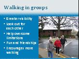 97 Slide 25: Walking in groups Walking in groups offers several benefits and can make the trip safer in several ways: Makes the pedestrians more visible Walkers can look out for each other Helps