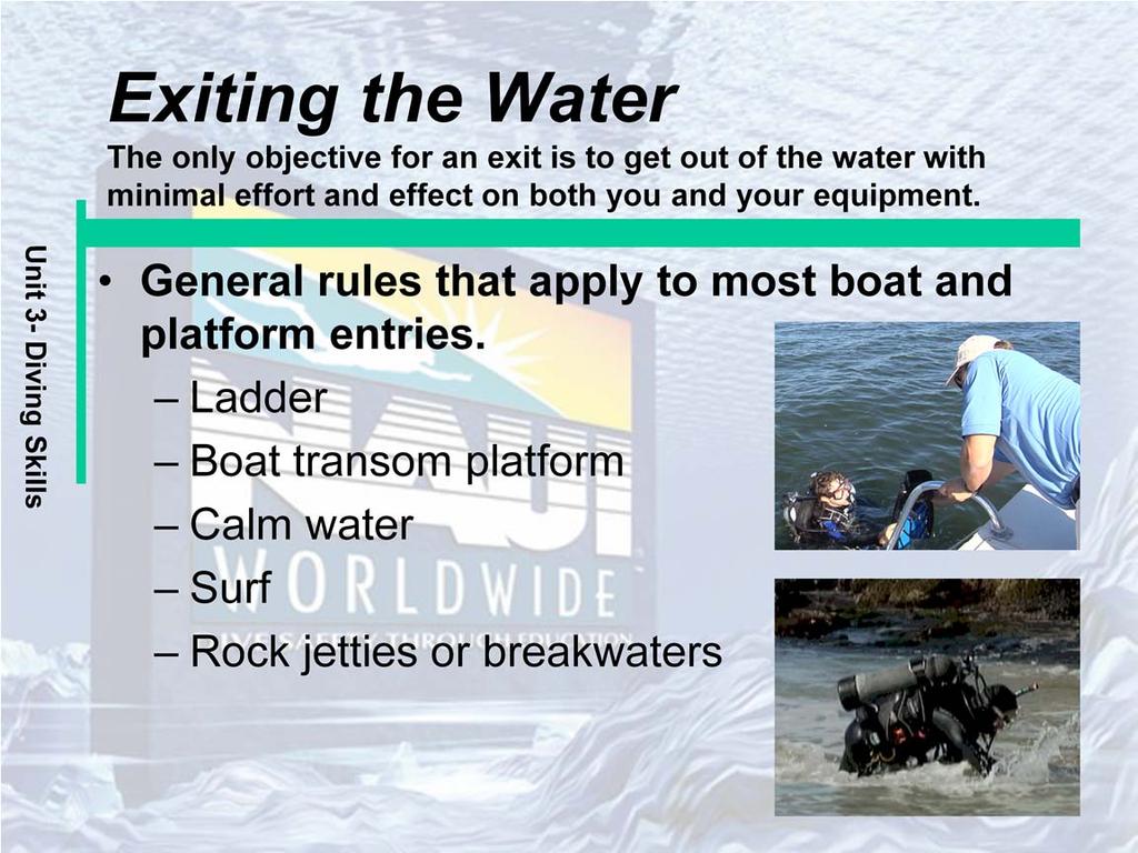 General rules that apply to most boat and platform entries: Evaluate the exit area before getting out of the water. Make sure all your equipment is in place and secure as you approach the exit area.