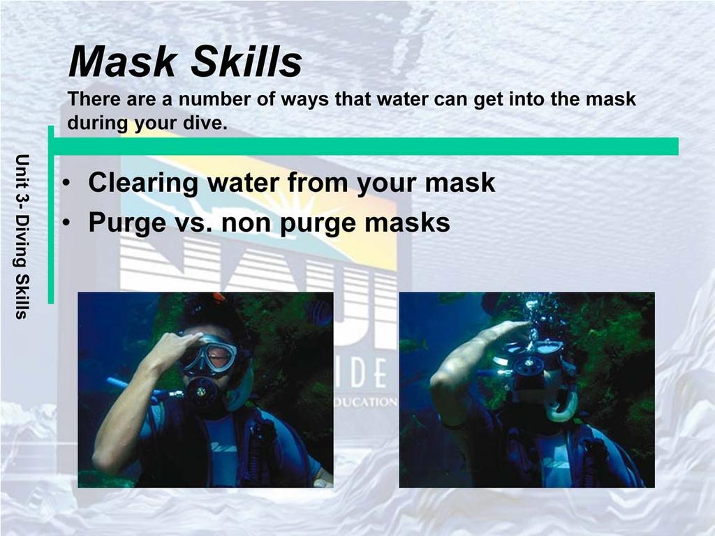 Clearing water from your mask: To clear a mask you must replace the water with air. Exhaling air through the nose into the mask forces the water to flow out of the bottom of the mask.