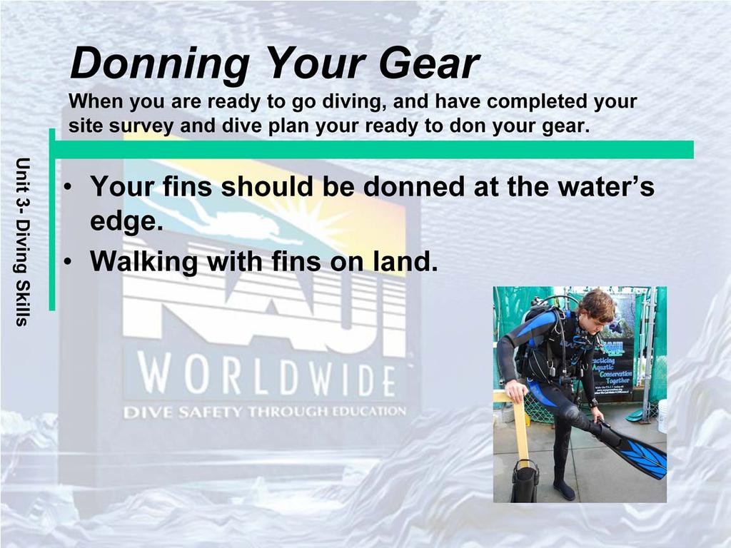Your fins should be donned at the waters edge. The figure 4 method is a common way to don fins. Avoid walking more than a short distance when wearing fins.