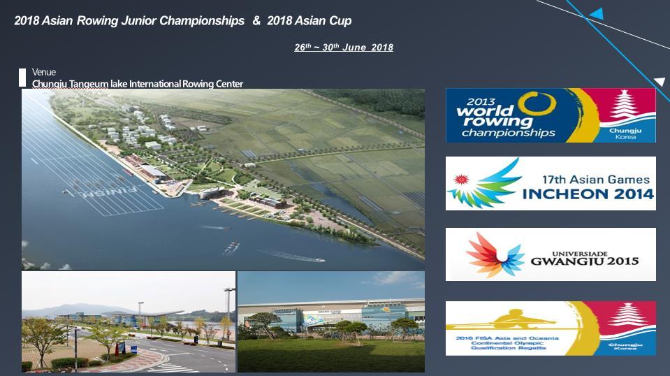 II. Competition Information 1. Date &Venue The Asia Rowing Cup II will be held from 26 th to 30 th of June 2018, at the Tangeum Lake Rowing Venue, Chungju, KOREA. 2. Distance 7 lanes x 2000m regatta course 3.