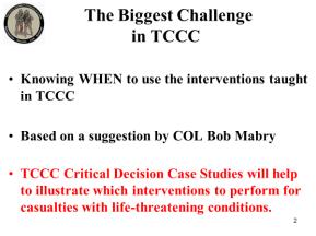 The Biggest Challenge in TCCC Knowing WHEN to use the interventions taught in TCCC Based on a suggestion by COL Bob Mabry TCCC Critical Decision Case Studies will help to illustrate which