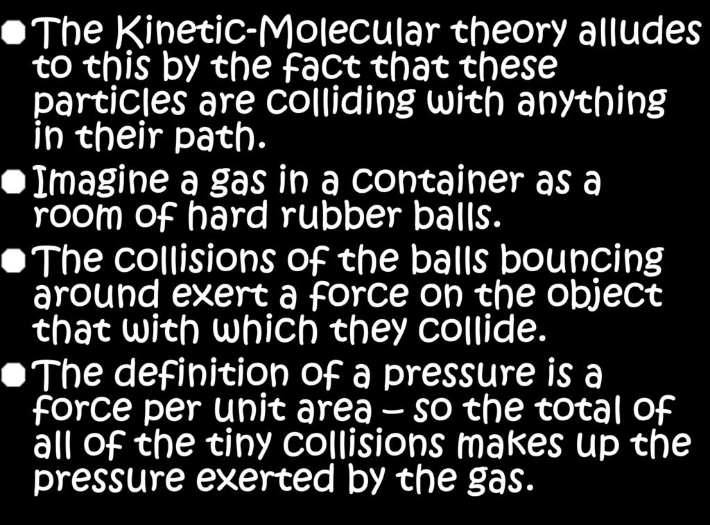 The Kinetic-Molecular theory alludes to this by the fact that these particles are colliding with anything in their path. Imagine a gas in a container as a room of hard rubber balls.