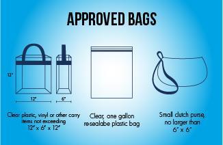BAG POLICY / SECURITY Permitted items Clear plastic, vinyl or other carry items not exceeding 12 x 6 x 12 Clear, one gallon re-sealable plastic bag Small clutch purse, no larger than 6 x 6 All items