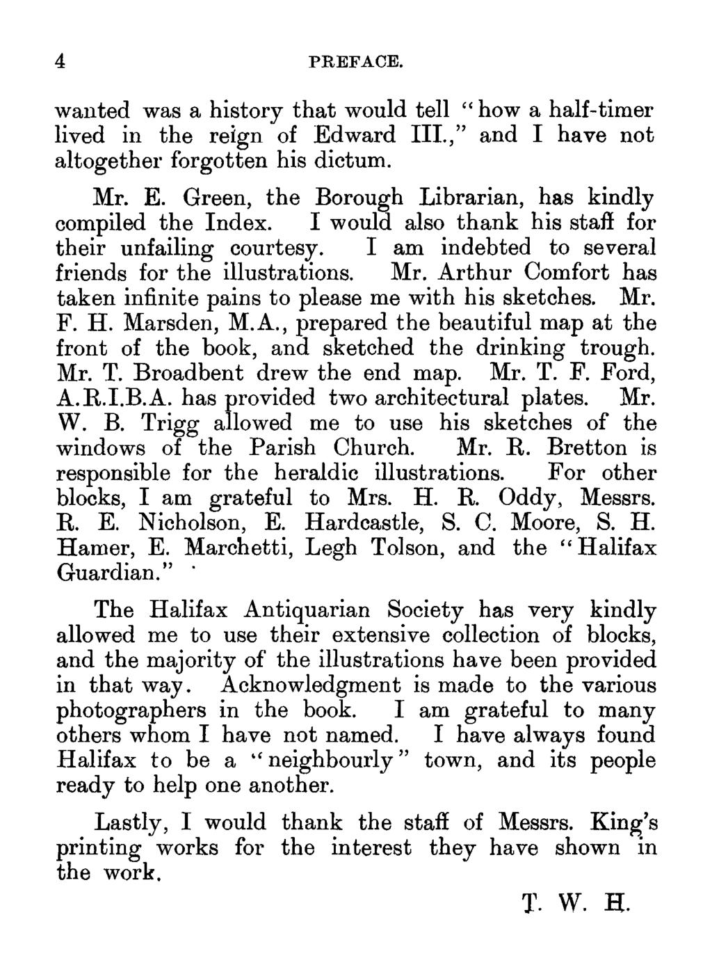 4 PREFACE. wanted was a history that would tell " how a half-timer lived in the reign of Edward III.," and I have not altogether forgotten his dictum. Mr. E. Green, the Borough Librarian, has kindly compiled the Index.