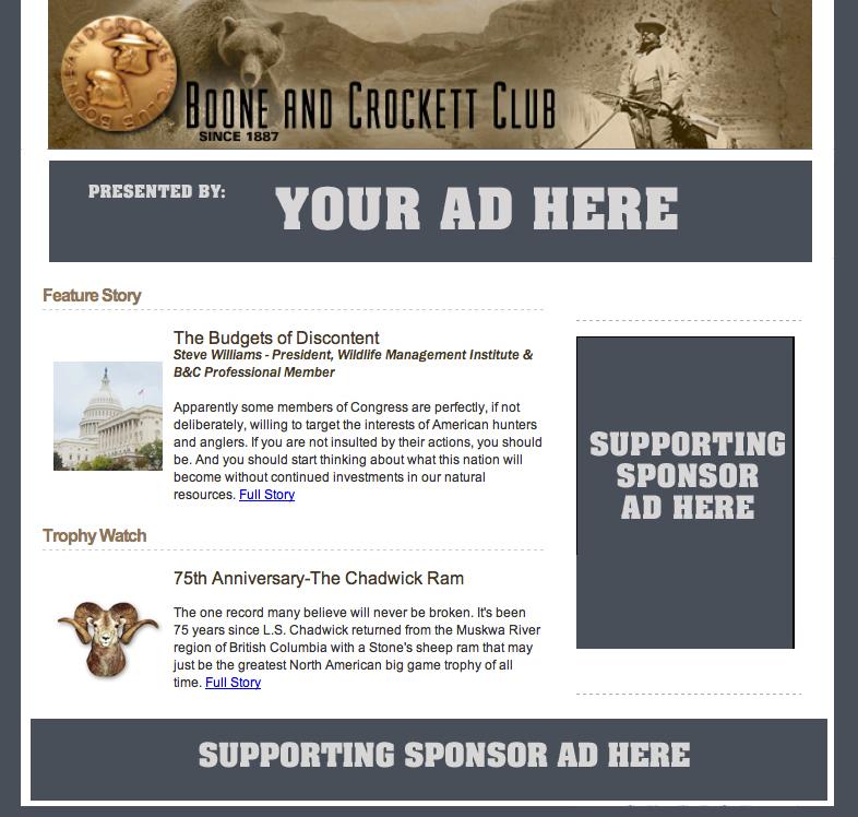 Boone and Crockett Club s E-Newsletter Sponsorship Pricing Total Distribution: 35,000+ Distributed: Monthy Presenting Sponsor: $1,750 per newsletter This includes the 'Presented by horizontal banner