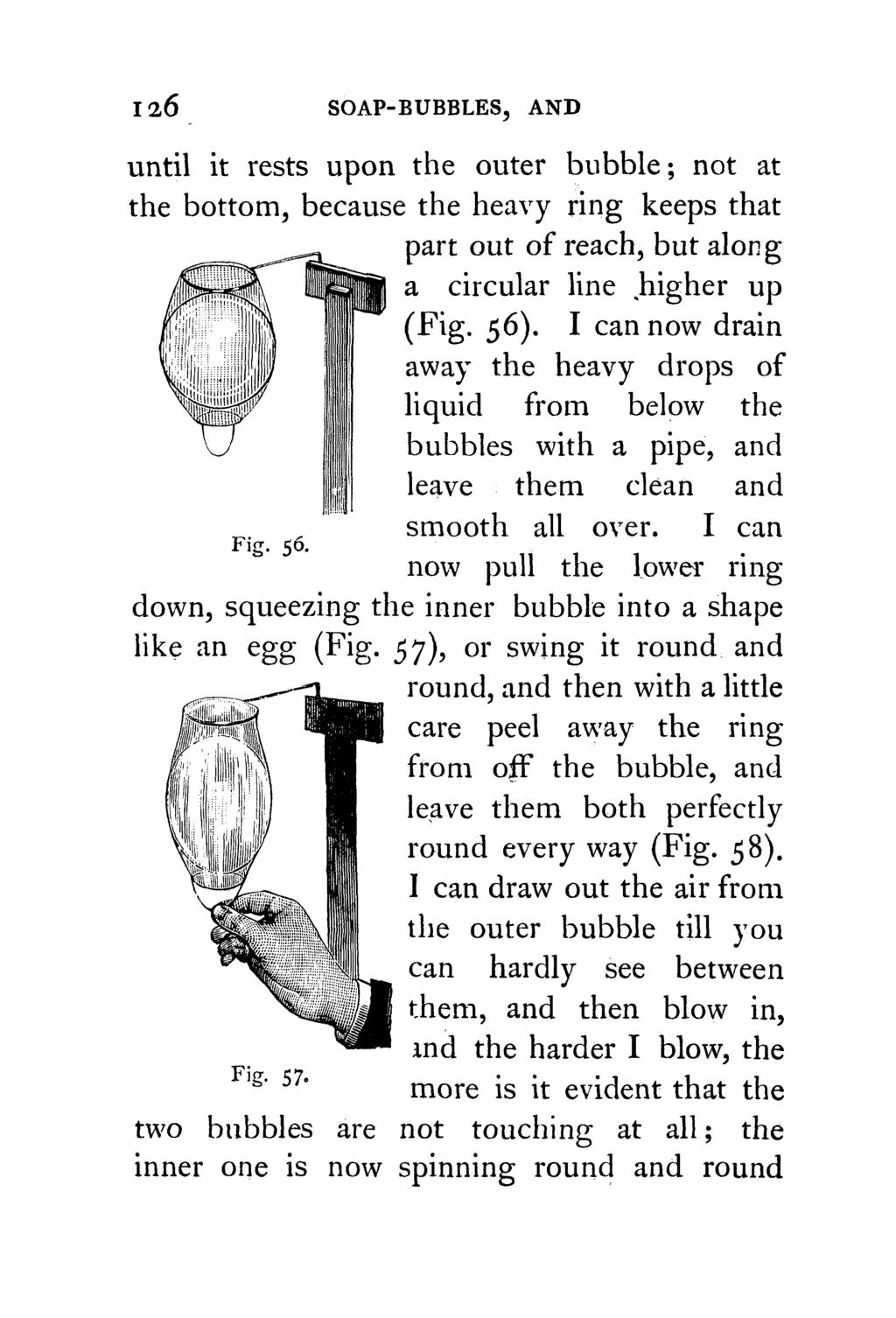 126 SOAP-BUBBLES, AND until it rests upon the outer bubble; not at the bottom, because the heavy ring keeps that part out of reach, but along a circular line.higher up (Fig. 56).
