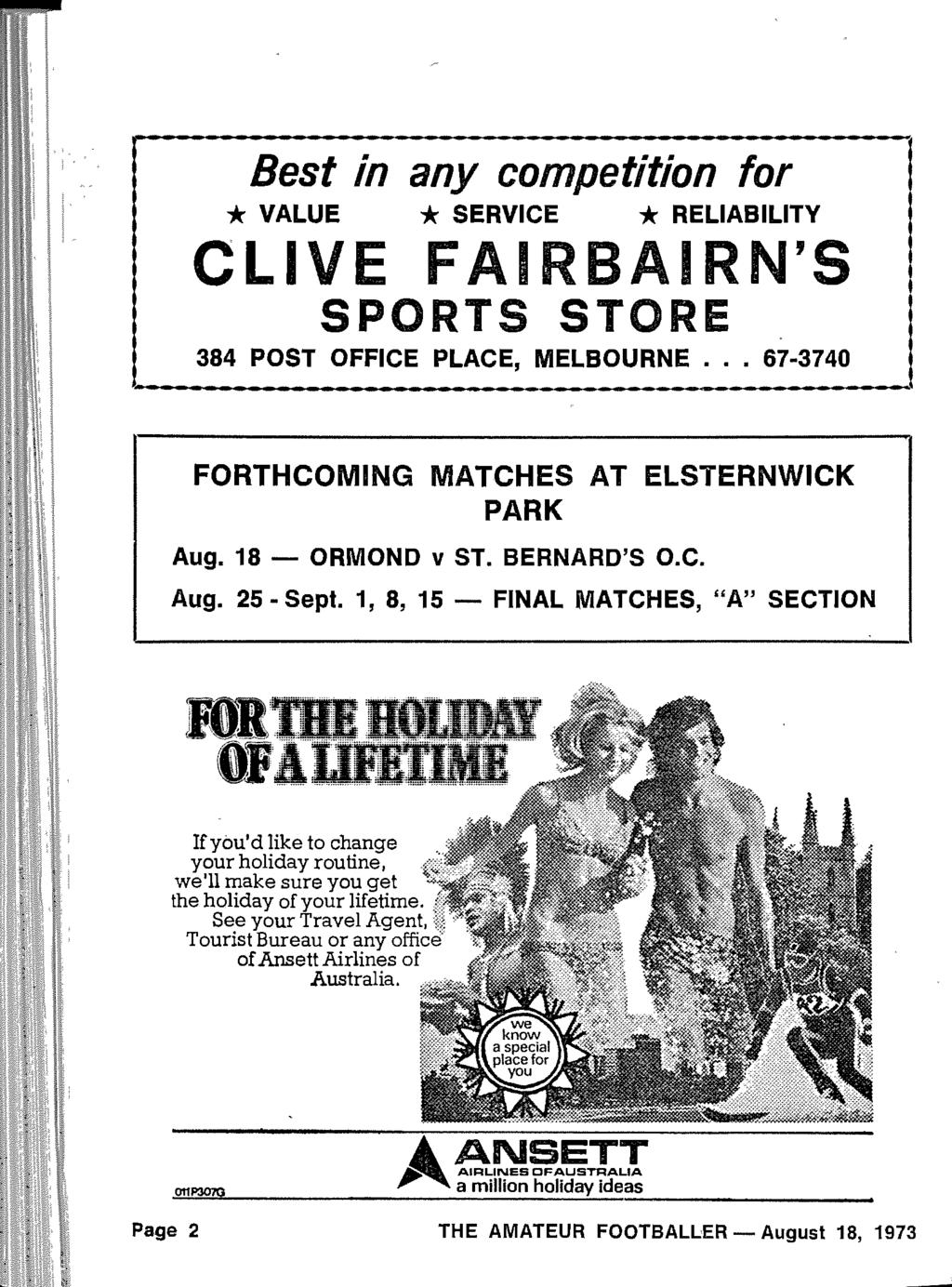 Best in any competition for * VALUE * SERVICE * RELIABILITY C L' FAIRBAIRN' S SPORTS STOR E 384 POST OFFICE PLACE, MELBOURNE... 67-374 0 FORTHCOMING MATCHES AT ELSTERNWICK PARK Aug. 18 - ORMOND v ST.