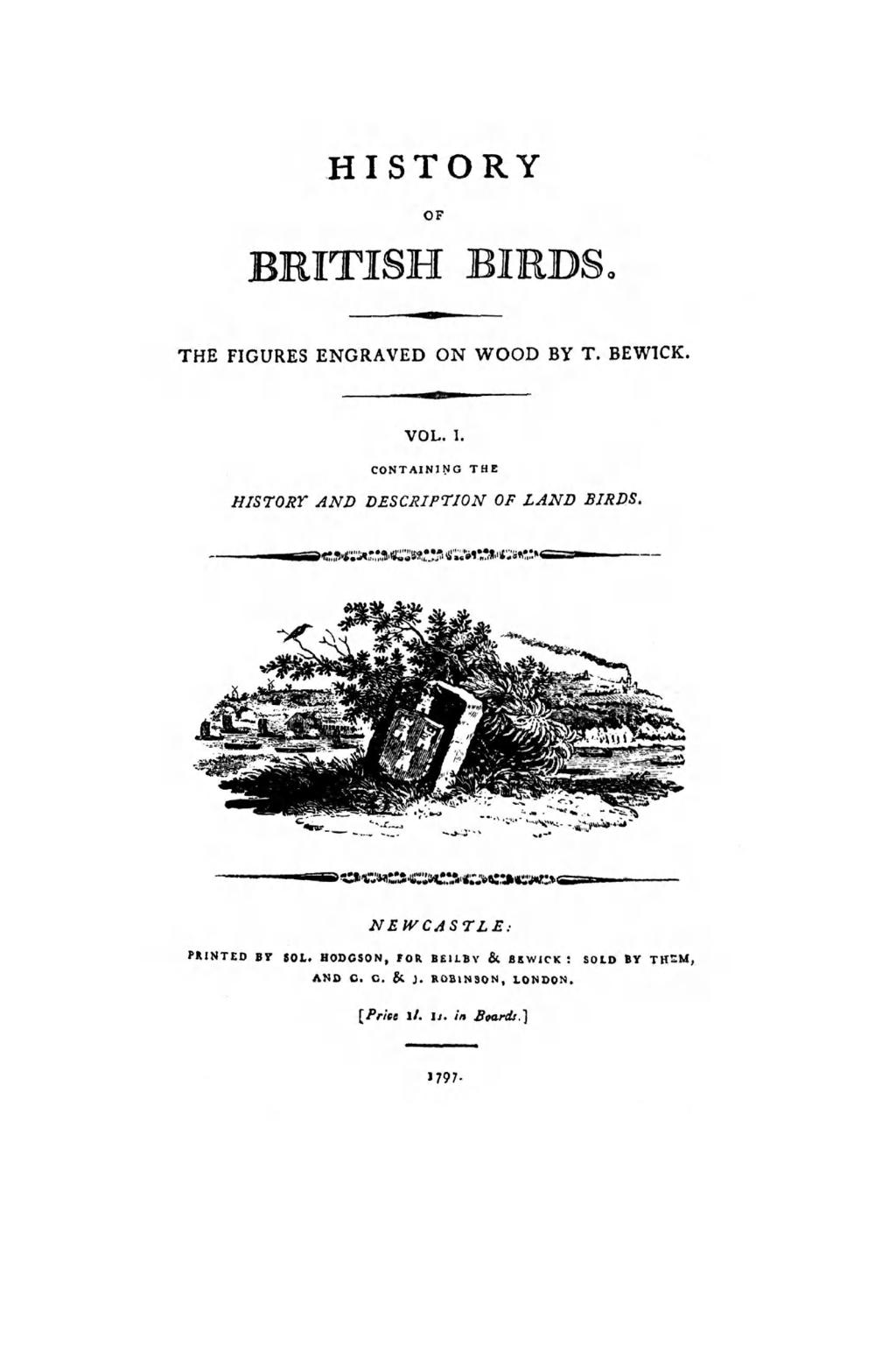 HISTORY OF BRITISH BIRDS. THE FIGURES ENGRAVED ON WOOD BY T. BEWICK. VOL. I. CONTAINING THE HISTORY AND DESCRIPTION OF LAND BIRDS.