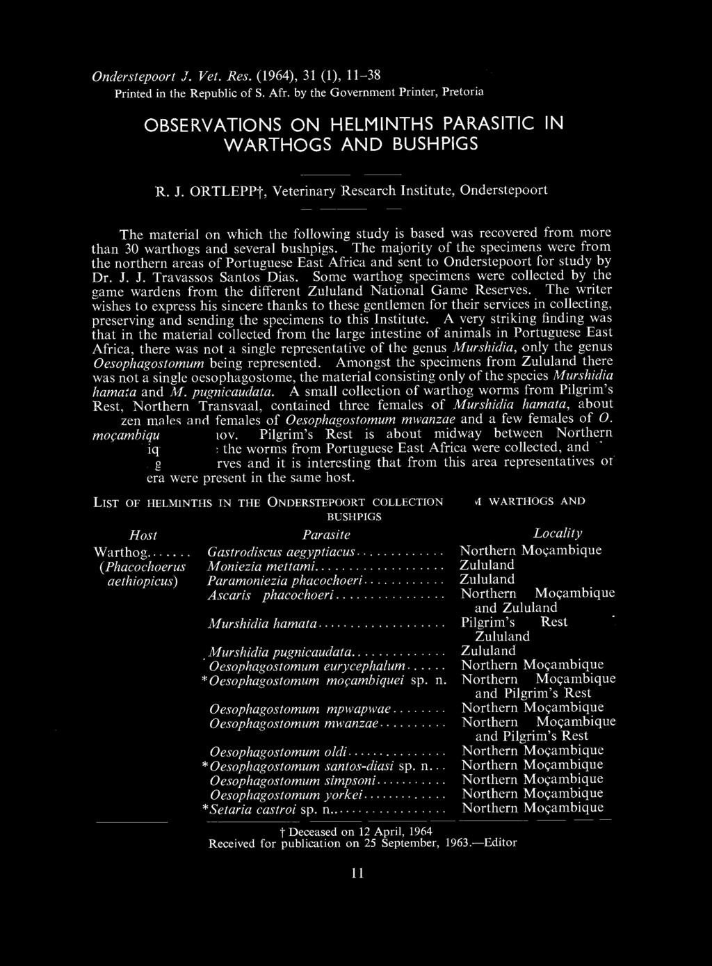 Onderstepoort J. Vet. Res. (1964), 31 (1), 11-38 Printed in the Republic of S. Afr. by the Government Printer, Pretoria OBSERVATIONS ON HELMINTHS PARASITIC IN WARTHOGS AND BUSHPIGS R. J. ORTLEPPt, Veterinary Research Institute, Onderstepoort The material on which the following study is based was recovered from more than 30 warthogs and several bushpigs.