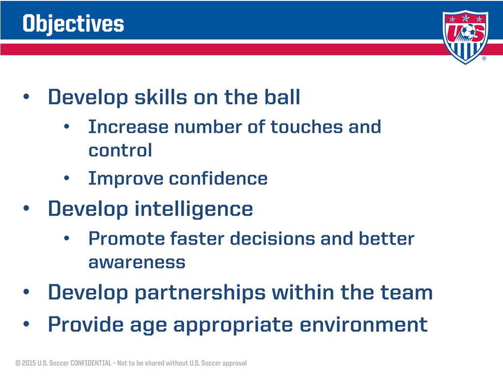 Here are the core objectives behind the small sided standards. Fewer players on the field means more touches on the ball and more involvement in the game, which helps develop more individual skill.