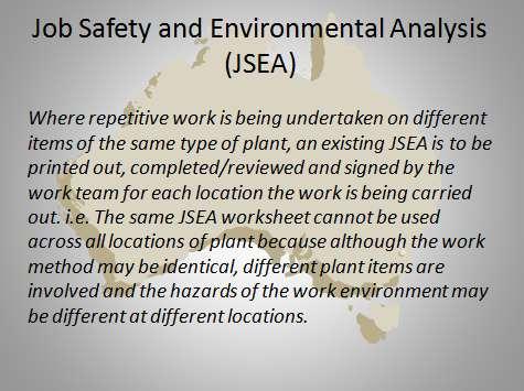 Job Safety and Environmental Analysis These used to be known as JSA and now include analysis of environmental hazards. A JSEA is similar to a Safe Work Method Statement.