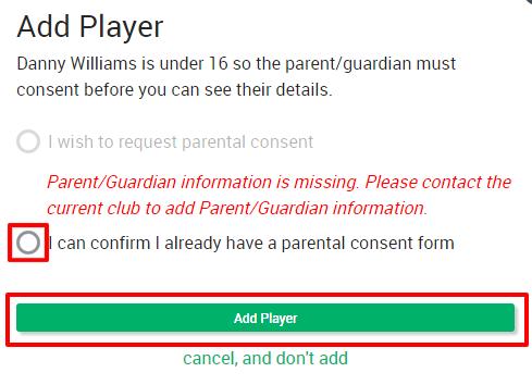 If the player concerned is under the age of 16, you will also need to confirm that you have consent from that player s parent/ guardian to access their details i.e. they have confirmed that the player is a member of your club.
