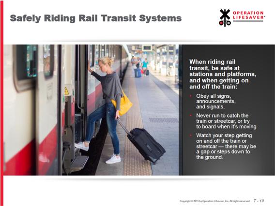 Slide T-10: Safely Riding Rail Transit Systems When riding rail transit, be safe at stations and platforms, and when getting on and off the train: Obey all signs, announcements, and signals.
