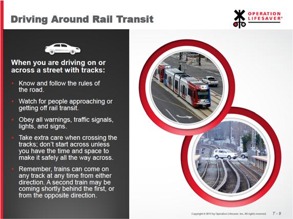Slide T-9: Driving Around Rail Transit When you are driving on or across a street with tracks: Know and follow the rules of the road. Watch for people approaching or getting off rail transit.