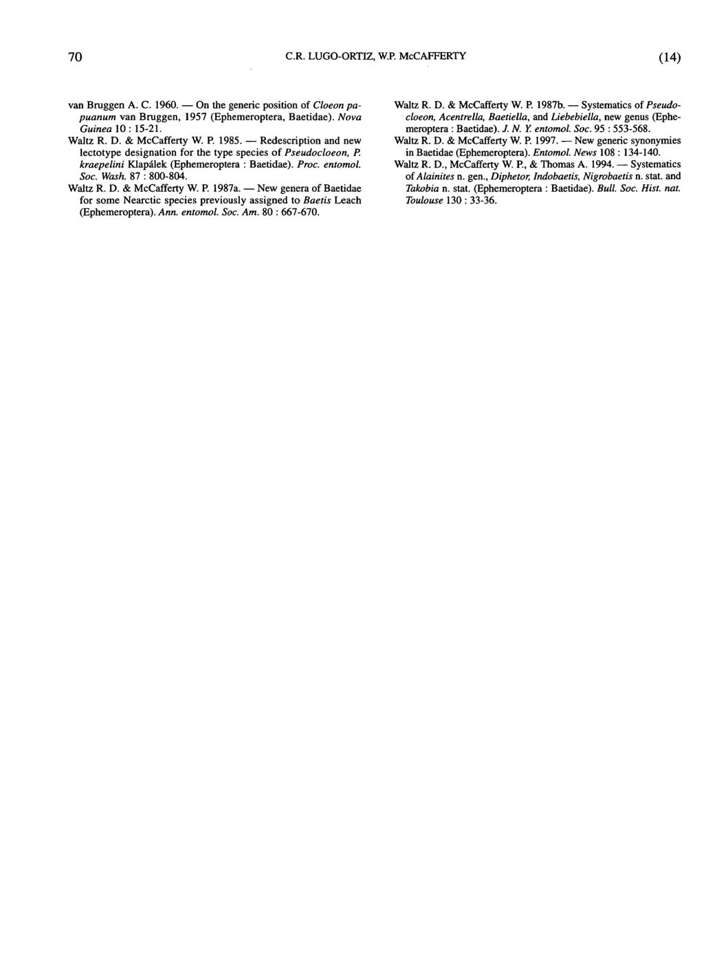 70 CR. LUGO-ORTTZ, W.P. McCAFFERTY (14) van Brüggen A. C. 1960. On the generic position of Cloeon papuanum van Brüggen, 1957 (Ephemeroptera, Baetidae). Nova Guinea 10 : 15-21. Waltz R. D.