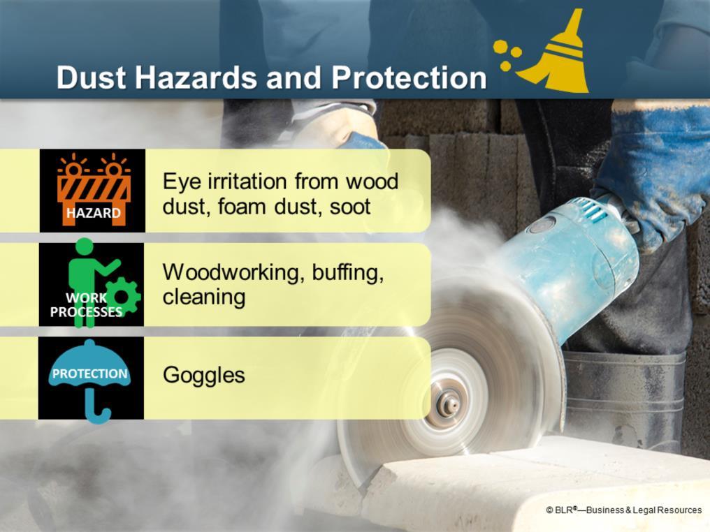 Dust hazards can be serious in certain situations. Dust particles don t usually fly at you, but they can easily get into your eyes and cause problems.