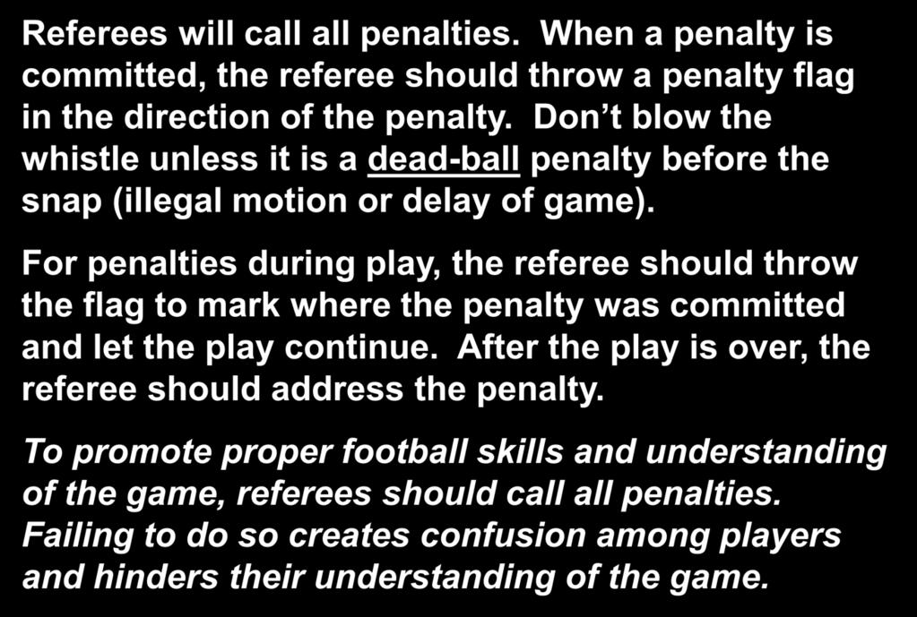 Calling the Game Referees will call all penalties. When a penalty is committed, the referee should throw a penalty flag in the direction of the penalty.