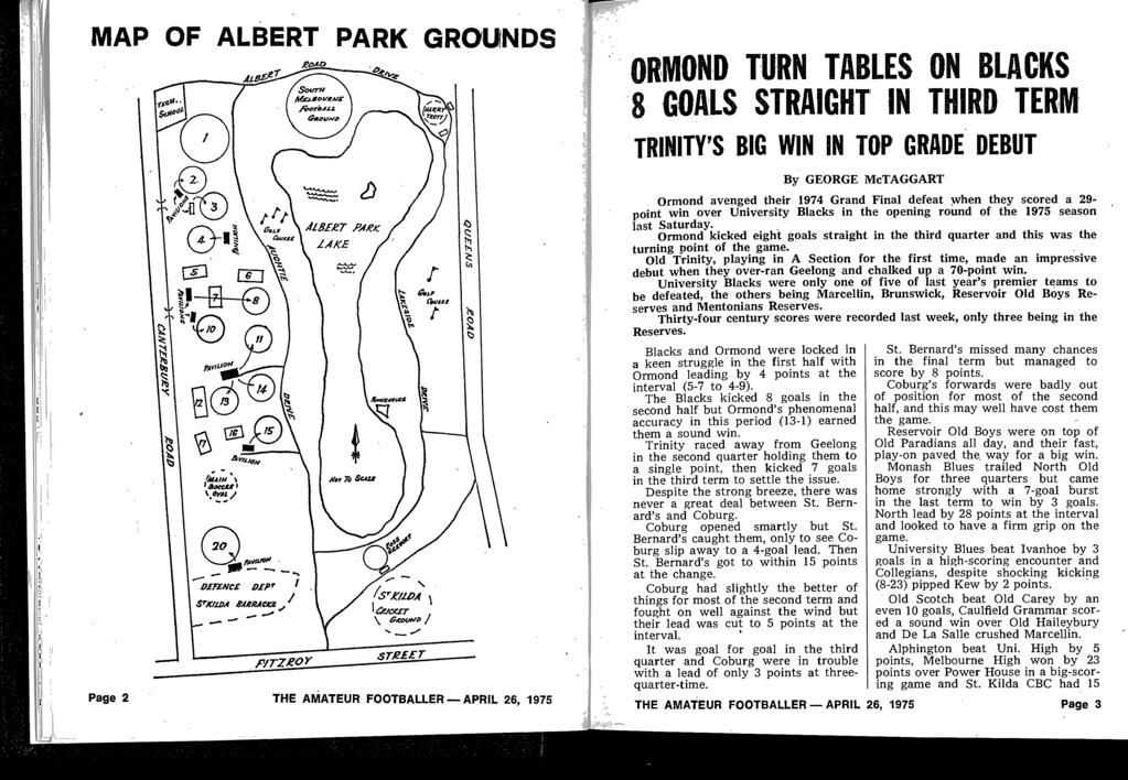 MAP OF ALBERT PARK GRO UNDS Page 2 THE AMATEUR FOOTBALLER-APRIL 26, 1975 ORMOND TURN TABLES ON BLACKS GOALS STRAIGHT IN THIRD TERM TRINITY'S BIG WIN IN TOP GRADE DEBUT By GEORGE McTAGGART Ormond