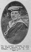 + Humphries Edward No further information currently Jerrom Harry Boy 1 st Class J/23308, Royal Navy HMS Bulwark, died Herbert on the 26 th November 1914 aged 17, son of Harry and Alice Page Jerrom of