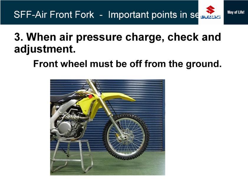 Air pressure check and adjustment must be done in condition that the front wheel is off from the ground.