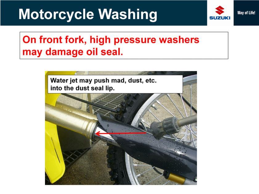 As to high pressure washer using to clean a front fork, high pressure water jet may push mad and dust into the dust seal lip.