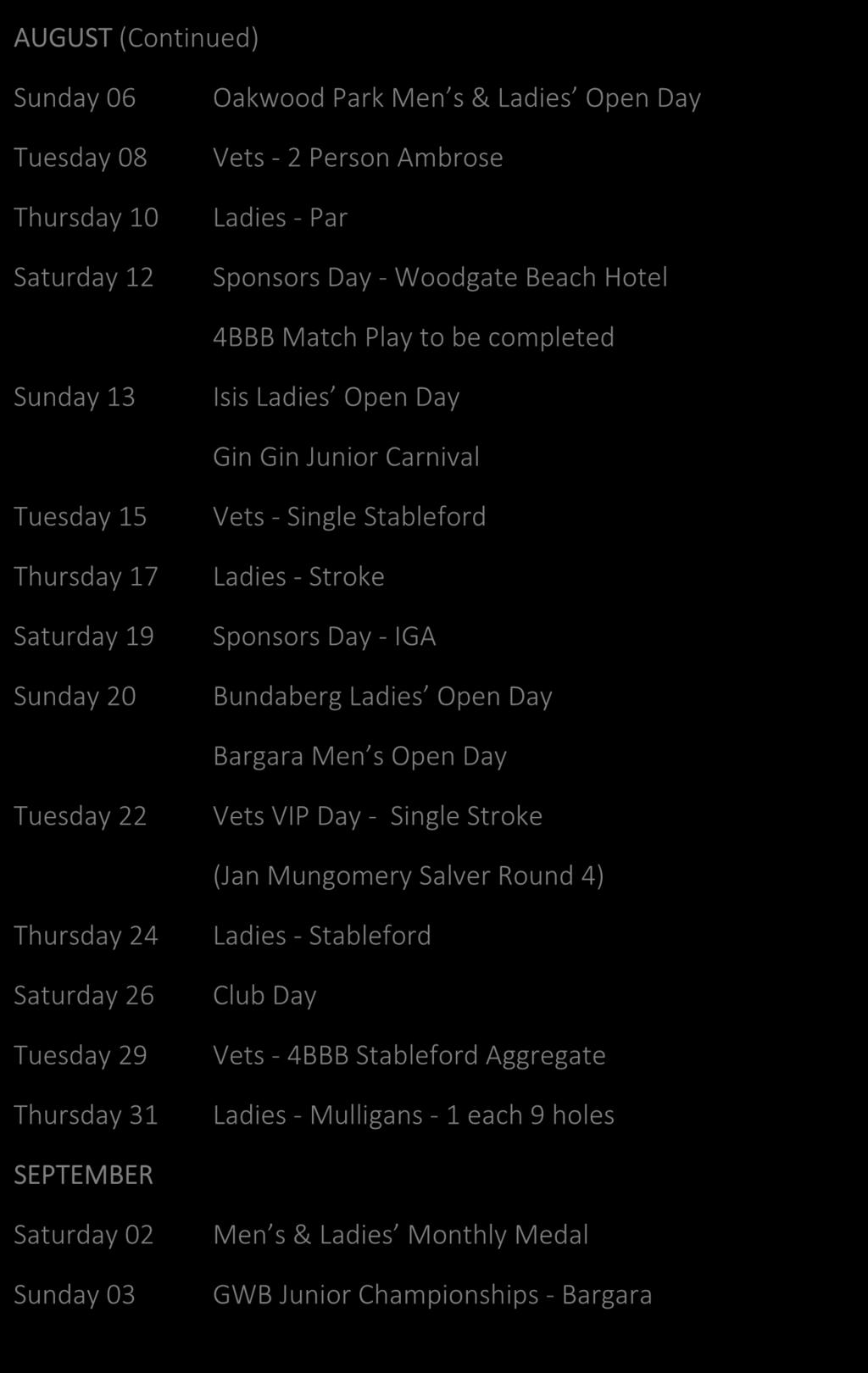AUGUST (Continued) Sunday 06 Tuesday 08 Thursday 10 Saturday 12 Oakwood Park Men s & Ladies Open Day Vets - 2 Person Ambrose Ladies - Par Sponsors Day - Woodgate Beach Hotel 4BBB Match Play to be
